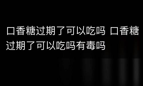 口香糖过期了可以吃吗 口香糖过期了可以吃吗有毒吗