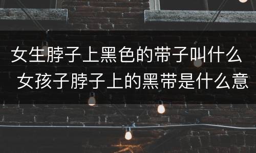 女生脖子上黑色的带子叫什么 女孩子脖子上的黑带是什么意思?