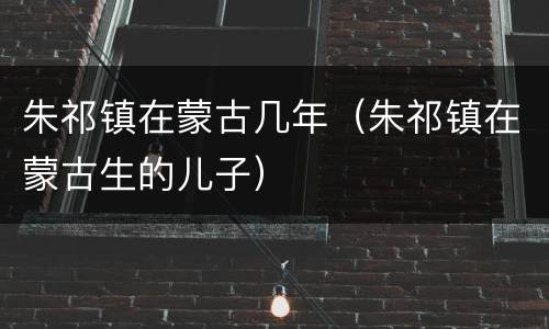 朱祁镇在蒙古几年（朱祁镇在蒙古生的儿子）