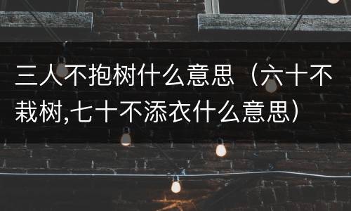 三人不抱树什么意思（六十不栽树,七十不添衣什么意思）