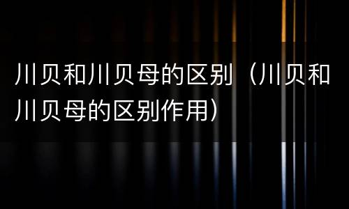 川贝和川贝母的区别（川贝和川贝母的区别作用）