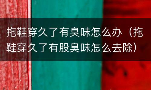 拖鞋穿久了有臭味怎么办（拖鞋穿久了有股臭味怎么去除）