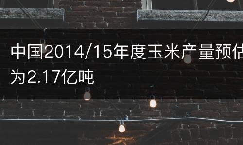 中国2014/15年度玉米产量预估为2.17亿吨