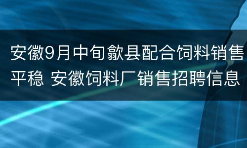 安徽9月中旬歙县配合饲料销售平稳 安徽饲料厂销售招聘信息