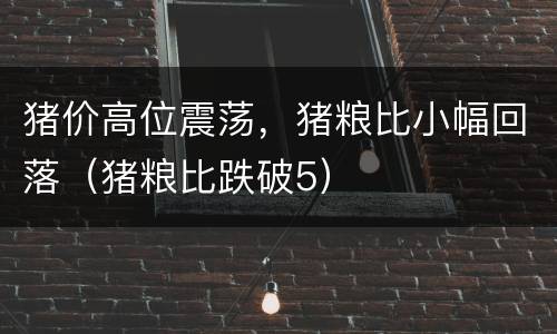 猪价高位震荡，猪粮比小幅回落（猪粮比跌破5）