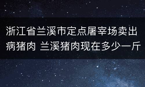 浙江省兰溪市定点屠宰场卖出病猪肉 兰溪猪肉现在多少一斤