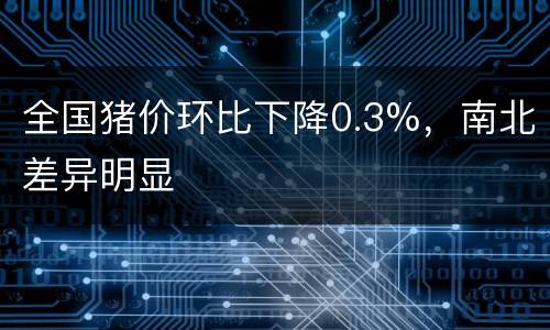 全国猪价环比下降0.3%，南北差异明显