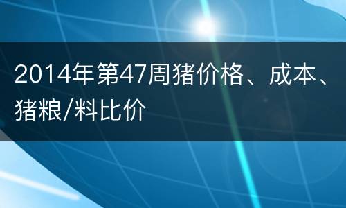 2014年第47周猪价格、成本、猪粮/料比价