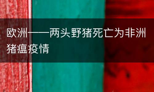 欧洲——两头野猪死亡为非洲猪瘟疫情
