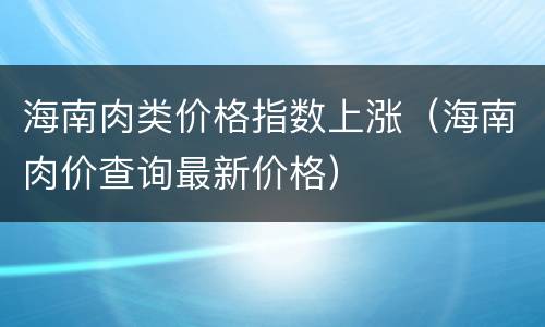 海南肉类价格指数上涨（海南肉价查询最新价格）