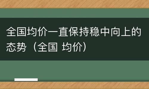 全国均价一直保持稳中向上的态势（全国 均价）
