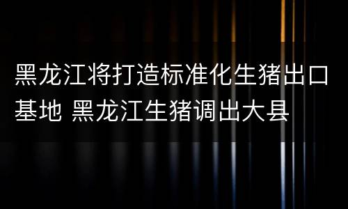 黑龙江将打造标准化生猪出口基地 黑龙江生猪调出大县