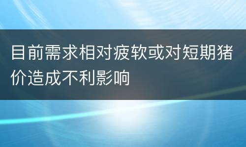 目前需求相对疲软或对短期猪价造成不利影响