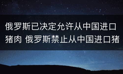 俄罗斯已决定允许从中国进口猪肉 俄罗斯禁止从中国进口猪肉