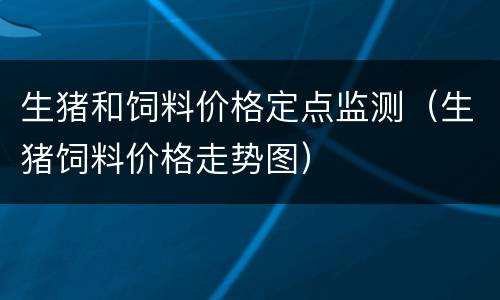 生猪和饲料价格定点监测（生猪饲料价格走势图）