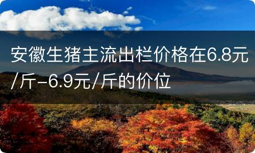 安徽生猪主流出栏价格在6.8元/斤-6.9元/斤的价位