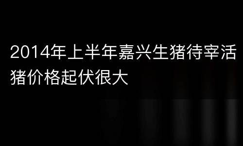 2014年上半年嘉兴生猪待宰活猪价格起伏很大