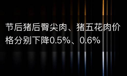 节后猪后臀尖肉、猪五花肉价格分别下降0.5%、0.6%