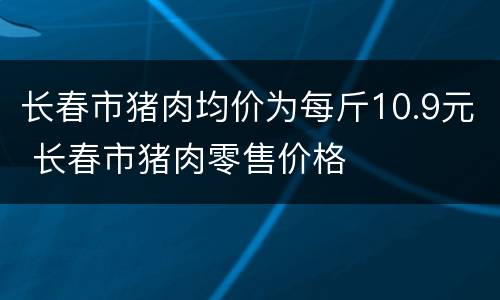 长春市猪肉均价为每斤10.9元 长春市猪肉零售价格