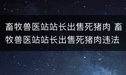 畜牧兽医站站长出售死猪肉 畜牧兽医站站长出售死猪肉违法吗