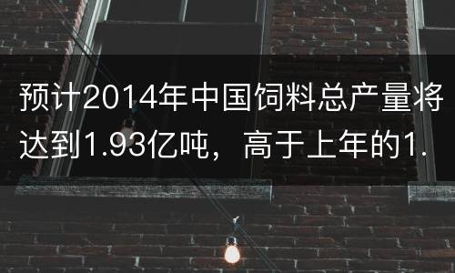 预计2014年中国饲料总产量将达到1.93亿吨，高于上年的1.91亿吨