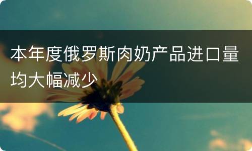 本年度俄罗斯肉奶产品进口量均大幅减少