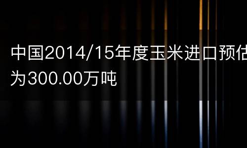中国2014/15年度玉米进口预估为300.00万吨