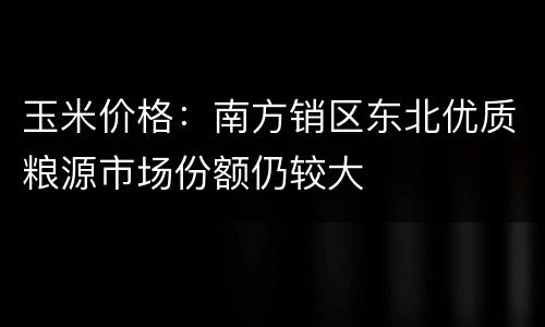 玉米价格：南方销区东北优质粮源市场份额仍较大