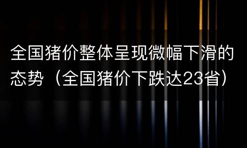 全国猪价整体呈现微幅下滑的态势（全国猪价下跌达23省）