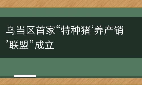 乌当区首家“特种猪‘养产销’联盟”成立