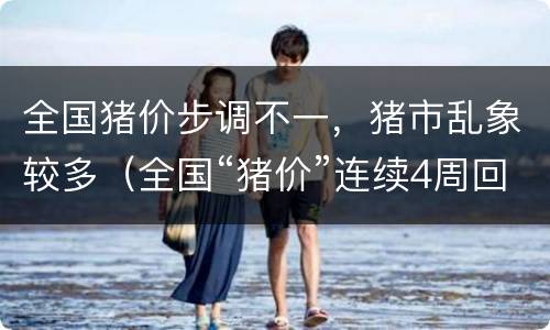 全国猪价步调不一，猪市乱象较多（全国“猪价”连续4周回落）